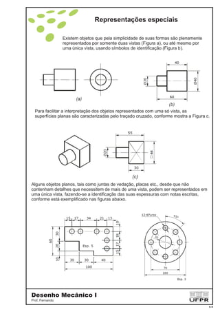 Representações especiais
Desenho Mecânico I
Prof. Fernando
5-4
Existem objetos que pela simplicidade de suas formas são plenamente
representados por somente duas vistas (Figura a), ou até mesmo por
uma única vista, usando símbolos de identificação (Figura b).
Para facilitar a interpretação dos objetos representados com uma só vista, as
superfícies planas são caracterizadas pelo traçado cruzado, conforme mostra a Figura c.
(c)
Alguns objetos planos, tais como juntas de vedação, placas etc., desde que não
contenham detalhes que necessitem de mais de uma vista, podem ser representados em
uma única vista, fazendo-se a identificação das suas espessuras com notas escritas,
conforme está exemplificado nas figuras abaixo.
 