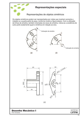 Representações especiais
Desenho Mecânico I
Prof. Fernando
5-5
Representações de objetos simétricos
Os objetos simétricos podem ser representados por vistas que mostram somente a
metade ou a quarta parte da peça, conforme mostra a figura abaixo. Com a utilização
de linhas de simetria, também chamadas de eixos de simetria, indica-se a existência de
outra parte exatamente igual e simétrica em relação ao eixo.
Indicação de simetria
Indicação de simetria
(c)
 
