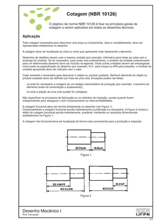 Cotagem (NBR 10126)
O objetivo da norma NBR 10126 é fixar os princípios gerais de
cotagem a serem aplicados em todos os desenhos técnicos.
Aplicação
Toda cotagem necessária para descrever uma peça ou componente, clara e completamente, deve ser
representada diretamente no desenho.
A cotagem deve ser localizada na vista ou corte que represente mais claramente o elemento.
Desenhos de detalhes devem usar a mesma unidade (por exemplo, milímetro) para todas as cotas sem o
emprego do símbolo. Se for necessário, para evitar mau entendimento, o símbolo da unidade predominante
para um determinado desenho deve ser incluído na legenda. Onde outras unidades devem ser empregadas
como parte na especificação do desenho (por exemplo, N.m. para torque ou kPA para pressão), o símbolo da
unidade apropriada deve ser indicado com o valor.
Cotar somente o necessário para descrever o objeto ou produto acabado. Nenhum elemento do objeto ou
produto acabado deve ser definido por mais de uma cota. Exceções podem ser feitas:
a) onde for necessário a cotagem de um estágio intermediário da produção (por exemplo: o tamanho do
elemento antes da cementação e acabamento);
b) onde a adição de uma cota auxiliar for vantajosa.
Não especificar os processos de fabricação ou os métodos de inspeção, exceto quando forem
indispensáveis para assegurar o bom funcionamento ou intercambiabilidade.
A cotagem funcional deve ser escrita diretamente no desenho (ver Figura 1).
Ocasionalmente a cotagem funcional escrita indiretamente é justificada ou necessária. A Figura 2 mostra o
efeito da cotagem funcional escrita indiretamente, aceitável, mantendo os requisitos dimensionais
estabelecidos na Figura 1.
A cotagem não funcional deve ser localizada de forma mais conveniente para a produção e inspeção.
Figura 1
Figura 2
Desenho Mecânico I
Prof. Fernando
6-1
 