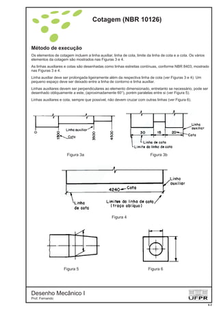 Método de execução
Os elementos de cotagem incluem a linha auxiliar, linha de cota, limite da linha de cota e a cota. Os vários
elementos da cotagem são mostrados nas Figuras 3 e 4.
As linhas auxiliares e cotas são desenhadas como linhas estreitas contínuas, conforme NBR 8403, mostrado
nas Figuras 3 e 4.
Linha auxiliar deve ser prolongada ligeiramente além da respectiva linha de cota (ver Figuras 3 e 4). Um
pequeno espaço deve ser deixado entre a linha de contorno e linha auxiliar.
Linhas auxiliares devem ser perpendiculares ao elemento dimensionado, entretanto se necessário, pode ser
desenhado obliquamente a este, (aproximadamente 60°), porém paralelas entre si (ver Figura 5).
Linhas auxiliares e cota, sempre que possível, não devem cruzar com outras linhas (ver Figura 6).
Figura 4
Figura 3b
Figura 5
Figura 3a
Figura 6
Cotagem (NBR 10126)
Desenho Mecânico I
Prof. Fernando
6-2
 