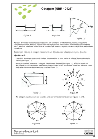 As cotas devem ser apresentadas em desenho em caracteres com tamanho suficiente para garantir
completa legibilidade, tanto no original como nas reproduções efetuadas no microfilmes (conforme NBR
8402). As cotas devem ser localizadas de tal modo que elas não sejam cortadas ou separadas por qualquer
outra linha.
Existem dois métodos de cotagem mas somente um deles deve ser utilizado num mesmo desenho:
- as cotas devem ser localizadas acima e paralelamente às suas linhas de cotas e preferivelmente no
centro (ver Figura 13).
Exceção pode ser feita onde a cotagem sobreposta é utilizada (ver Figura 31). As cotas devem ser
escritas de modo que possam ser lidas da base e/ou lado direito do desenho. Cotas em linhas de cotas
inclinadas devem ser seguidas como mostra a Figura 14.
a) método 1:
Figura 10
Figura 13
Figura 15
Figura 11
Figura 14
Figura 16
Figura 12
Na cotagem angular podem ser seguidas uma das formas apresentadas nas Figuras 15 e 16.
Cotagem (NBR 10126)
Desenho Mecânico I
Prof. Fernando
6-4
 