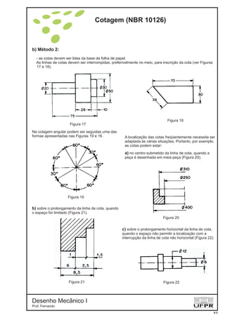 b) Método 2:
- as cotas devem ser lidas da base da folha de papel.
As linhas de cotas devem ser interrompidas, preferivelmente no meio, para inscrição da cota (ver Figuras
17 e 18).
Figura 17
Figura 18
Figura 19
Figura 20
Figura 21 Figura 22
Na cotagem angular podem ser seguidas uma das
formas apresentadas nas Figuras 19 e 16. A localização das cotas freqüentemente necessita ser
adaptada às várias situações. Portanto, por exemplo,
as cotas podem estar:
a) no centro submetido da linha de cota, quando a
peça é desenhada em meia peça (Figura 20).
b) sobre o prolongamento da linha de cota, quando
o espaço for limitado (Figura 21).
c) sobre o prolongamento horizontal da linha de cota,
quando o espaço não permitir a localização com a
interrupção da linha de cota não horizontal (Figura 22).
Cotagem (NBR 10126)
Desenho Mecânico I
Prof. Fernando
6-5
 