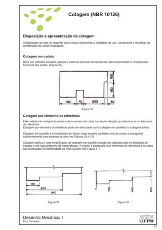 Disposição e apresentação da cotagem
A disposição da cota no desenho deve indicar claramente a finalidade do uso. Geralmente é resultado da
combinação de várias finalidades.
Deve ser utilizada somente quando o possível acúmulo de tolerâncias não comprometer a necessidade
funcional das partes. (Figura 29).
Cotagem em cadeia
Cotagem por elemento de referência
Este método de cotagem é usado onde o número de cotas da mesma direção se relacionar a um elemento
de referência.
Cotagem por elemento de referência pode ser executada como cotagem em paralelo ou cotagem aditiva.
Cotagem em paralelo é a localização de várias cotas simples paralelas uma às outras e espaçadas
suficientemente para escrever a cota (ver Figuras 30 e 31).
Cotagem aditiva é uma simplificação da cotagem em paralelo e pode ser utilizada onde há limitação de
espaço e não haja problema de interpretação. A origem é localizada num elemento de referência e as cotas
são localizadas na extremidade da linha auxiliar (ver Figura 31).
Figura 29
Figura 30 Figura 31
Cotagem (NBR 10126)
Desenho Mecânico I
Prof. Fernando
6-7
 