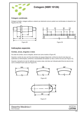 Cotagem combinada
Cotagem simples, cotagem aditiva e cotarem por elemento comum podem ser combinadas no desenho (ver
Figuras 38 e 39).
Indicações especiais
Cordas, arcos, ângulos e raios
As cotas de cordas, arcos e ângulos, devem ser como mostra a Figura 40.
Quando o centro do arco cair fora dos limites do espaço disponível, a linha de cota do raio deve ser
quebrada ou interrompida, conforme a necessidade de localizar ou não o centro do arco (ver Figura 12).
Quando o tamanho do raio for definido por outras cotas, ele deve ser indicado pela linha de cota do raio
com o símbolo R sem cota (ver Figura 41).
Figura 38 Figura 39
Figura 40
Figura 41
Cotagem (NBR 10126)
Desenho Mecânico I
Prof. Fernando
6-10
 