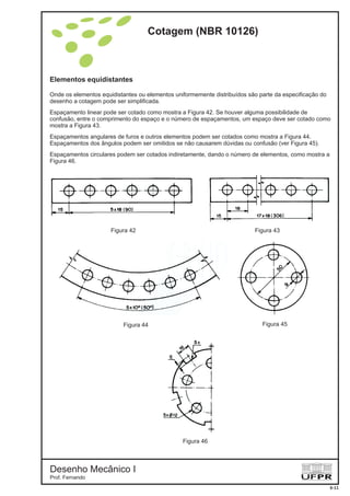 Elementos equidistantes
Onde os elementos equidistantes ou elementos uniformemente distribuídos são parte da especificação do
desenho a cotagem pode ser simplificada.
Espaçamento linear pode ser cotado como mostra a Figura 42. Se houver alguma possibilidade de
confusão, entre o comprimento do espaço e o número de espaçamentos, um espaço deve ser cotado como
mostra a Figura 43.
Espaçamentos angulares de furos e outros elementos podem ser cotados como mostra a Figura 44.
Espaçamentos dos ângulos podem ser omitidos se não causarem dúvidas ou confusão (ver Figura 45).
Espaçamentos circulares podem ser cotados indiretamente, dando o número de elementos, como mostra a
Figura 46.
Figura 42 Figura 43
Figura 44 Figura 45
Figura 46
Cotagem (NBR 10126)
Desenho Mecânico I
Prof. Fernando
6-11
 