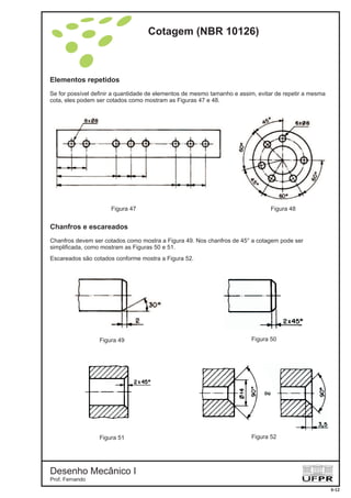 Elementos repetidos
Se for possível definir a quantidade de elementos de mesmo tamanho e assim, evitar de repetir a mesma
cota, eles podem ser cotados como mostram as Figuras 47 e 48.
Figura 47
Figura 49
Figura 48
Figura 50
Figura 51 Figura 52
Chanfros e escareados
Chanfros devem ser cotados como mostra a Figura 49. Nos chanfros de 45° a cotagem pode ser
simplificada, como mostram as Figuras 50 e 51.
Escareados são cotados conforme mostra a Figura 52.
Cotagem (NBR 10126)
Desenho Mecânico I
Prof. Fernando
6-12
 