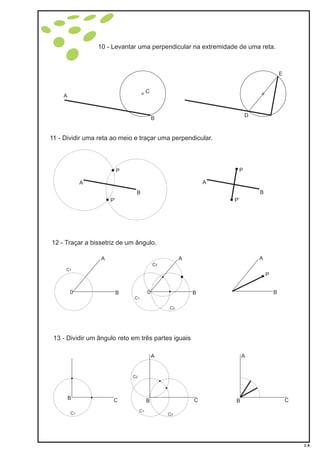 10 - Levantar uma perpendicular na extremidade de uma reta.
11 - Dividir uma reta ao meio e traçar uma perpendicular.
12 - Traçar a bissetriz de um ângulo.
A
B
C
E
D
A
A
A
B
B
B
P
0
P
P’ P’
C1
C1
A A
P
B B0
C2
C3
13 - Dividir um ângulo reto em três partes iguais
CB
C1
A
CB
C1
C3
C2
A
CB
1-4
 