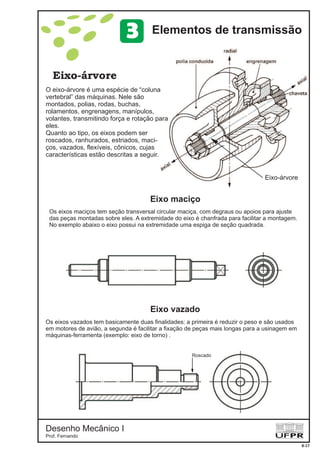Desenho Mecânico I
Prof. Fernando
Eixo-árvore
8-17
Elementos de transmissão3
O eixo-árvore é uma espécie de “coluna
vertebral” das máquinas. Nele são
montados, polias, rodas, buchas,
rolamentos, engrenagens, manípulos,
volantes, transmitindo força e rotação para
eles.
Quanto ao tipo, os eixos podem ser
roscados, ranhurados, estriados, maci-
ços, vazados, flexíveis, cônicos, cujas
características estão descritas a seguir.
Eixo-árvore
Eixo maciço
Eixo vazado
Os eixos maciços tem seção transversal circular maciça, com degraus ou apoios para ajuste
das peças montadas sobre eles. A extremidade do eixo é chanfrada para facilitar a montagem.
No exemplo abaixo o eixo possui na extremidade uma espiga de seção quadrada.
Os eixos vazados tem basicamente duas finalidades: a primeira é reduzir o peso e são usados
em motores de avião, a segunda é em
(exemplo: eixo de torno)
facilitar a fixação de peças mais longas para a usinagem
máquinas-ferramenta .
Roscado
 