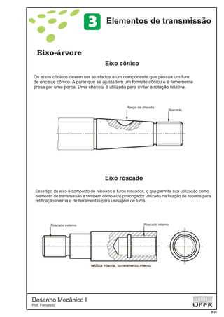 Desenho Mecânico I
Prof. Fernando
Eixo-árvore
Eixo cônico
8-18
Elementos de transmissão3
Eixo roscado
Os eixos cônicos devem ser ajustados a um componente que possua um furo
de encaixe cônico. A parte que se ajusta tem um formato cônico e é firmemente
presa por uma porca. Uma chaveta é utilizada para evitar a rotação relativa.
Rasgo de chaveta
Roscado
Esse tipo de eixo é composto de rebaixos e furos roscados, o que permite sua utilização como
elemento de transmissão e também como eixo prolongador utilizado na fixação de rebolos para
retificação interna e de ferramentas para usinagem de furos.
Roscado internoRoscado externo
 