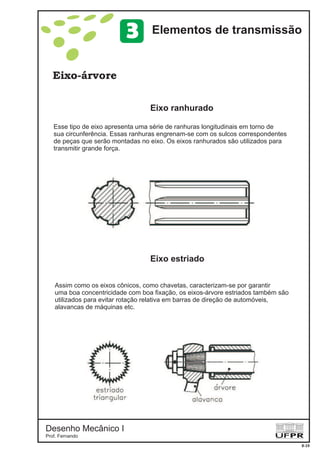 Desenho Mecânico I
Prof. Fernando
Eixo-árvore
Eixo ranhurado
Eixo estriado
8-19
Elementos de transmissão3
Esse tipo de eixo apresenta uma série de ranhuras longitudinais em torno de
sua circunferência. Essas ranhuras engrenam-se com os sulcos correspondentes
de peças que serão montadas no eixo. Os eixos ranhurados são utilizados para
transmitir grande força.
Assim como os eixos cônicos, como chavetas, caracterizam-se por garantir
uma boa concentricidade com boa fixação, os eixos-árvore estriados também são
utilizados para evitar rotação relativa em barras de direção de automóveis,
alavancas de máquinas etc.
 