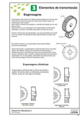 Desenho Mecânico I
Prof. Fernando
Engrenagens cilíndricas
Engrenagem
8-20
Elementos de transmissão3
Engrenagens são rodas com dentes padronizados que servem para
transmitir movimento e força entre dois eixos. Muitas vezes, as
engrenagens são usadas
para variar o número de rotações e o sentido da rotação de um eixo
para o outro.
Geralmente em uma montagem com engrenagens de tamanhos
diferentes, a menor é chamada de pinhão e a maior de coroa.
Existem vários tipos de engrenagem, que são escolhidos de acordo
com sua função. Na sequência serão apresentados os tipos mais
comuns.
Engrenagens cilíndricas têm a forma de cilindro e
podem ter dentes retos ou helicoidais (inclinados).
Abaixo, pode ser visto alguns exemplo.
Em desenho técnico, as engrenagens são representadas
De forma normalizada.
Como regra geral, a engrenagem é representada como uma peça
sólida, sem dentes. Apenas um elemento da engrenagem, o
diâmetro primitivo, é indicado por meio de uma traço-ponto, como
mostra o desenho. Mas, quando, excepcionalmente, for necessário
representar um ou dois dentes, eles devem ser desenhados com
linha contínua larga. Conforme ilustrado ao lado.
Diâmetro primitivo
 