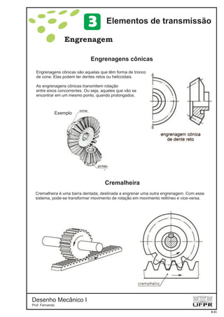 Desenho Mecânico I
Prof. Fernando
Engrenagem
Cremalheira
Engrenagens cônicas
8-21
Elementos de transmissão3
Engrenagens cônicas são aquelas que têm forma de tronco
de cone. Elas podem ter dentes retos ou helicoidais.
As engrenagens cônicas transmitem rotação
entre eixos concorrentes. Ou seja, aqueles que vão se
encontrar em um mesmo ponto, quando prolongados.
Exemplo
Cremalheira é uma barra dentada, destinada a engrenar uma outra engrenagem. Com esse
sistema, pode-se transformar movimento de rotação em movimento retilíneo e vice-versa.
 