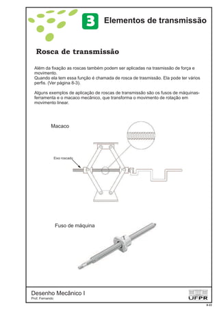 Desenho Mecânico I
Prof. Fernando
Rosca de transmissão
8-22
Elementos de transmissão3
Além da fixação as roscas também podem ser aplicadas na trasmissão de força e
movimento.
Quando ela tem essa função é chamada de rosca de trasmissão. Ela pode ter vários
perfis. (Ver página 8-3).
Alguns exemplos de aplicação de roscas de transmissão são os fusos de máquinas-
ferramenta e o macaco mecânico, que transforma o movimento de rotação em
movimento linear.
Eixo roscado
Macaco
Fuso de máquina
 