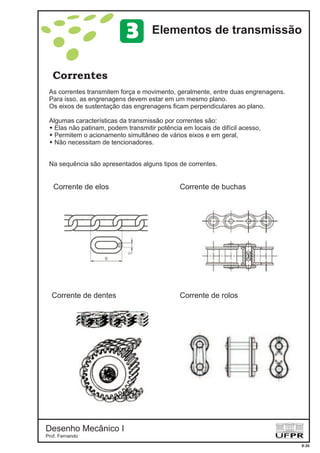 Desenho Mecânico I
Prof. Fernando
Correntes
8-26
Elementos de transmissão3
As correntes transmitem força e movimento, geralmente, entre duas engrenagens.
Para isso, as engrenagens devem estar em um mesmo plano.
Os eixos de sustentação das engrenagens ficam perpendiculares ao plano.
Algumas características da transmissão por correntes são:
Elas não patinam, podem transmitir potência em locais de difícil acesso,
Permitem o acionamento simultâneo de vários eixos e em geral,
Não necessitam de tencionadores.
Na sequência são apresentados alguns tipos de correntes.
w
w
w
Corrente de elos Corrente de buchas
Corrente de dentes Corrente de rolos
 