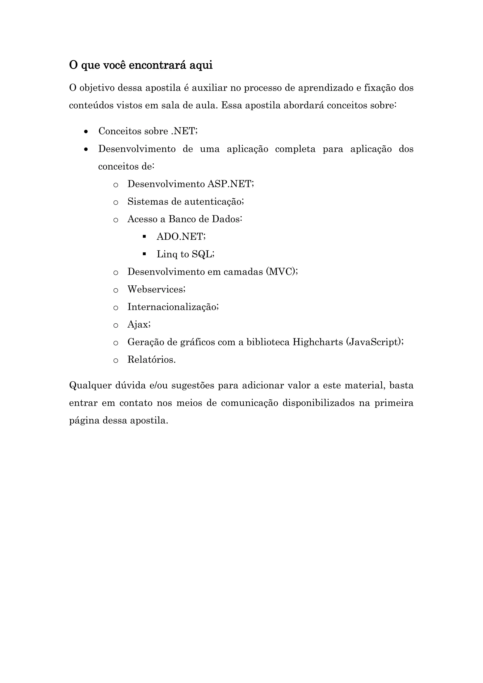O que você encontrará aqui O objetivo dessa apostila é auxiliar no processo de aprendizado e fixação dos conteúdos vistos em sala de aula. Essa apostila abordará conceitos sobre:  Conceitos sobre .NET;  Desenvolvimento de uma aplicação completa para aplicação dos conceitos de: o Desenvolvimento ASP.NET; o Sistemas de autenticação; o Acesso a Banco de Dados:  ADO.NET;  Linq to SQL; o Desenvolvimento em camadas (MVC); o Webservices; o Internacionalização; o Ajax; o Geração de gráficos com a biblioteca Highcharts (JavaScript); o Relatórios. Qualquer dúvida e/ou sugestões para adicionar valor a este material, basta entrar em contato nos meios de comunicação disponibilizados na primeira página dessa apostila. 
