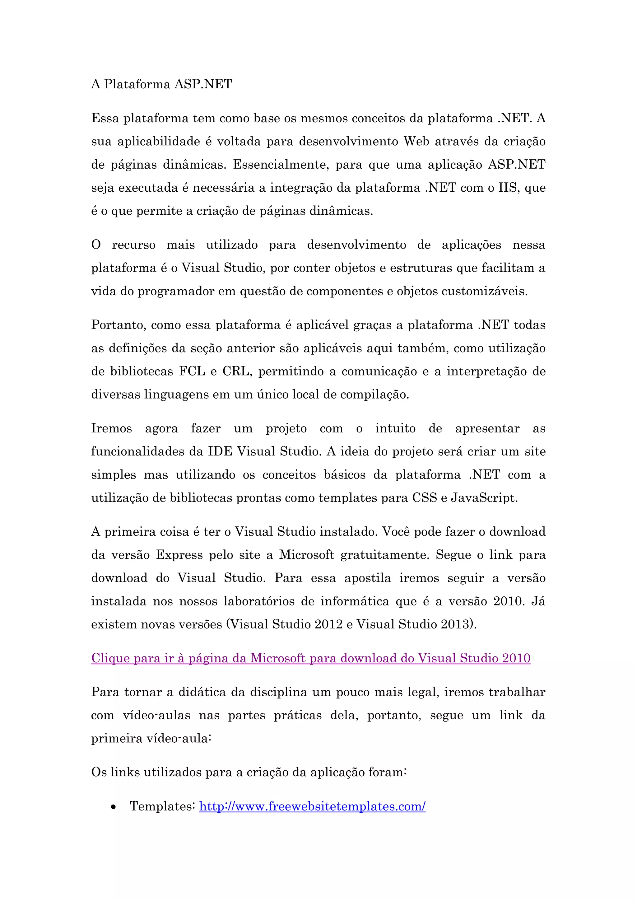 A Plataforma ASP.NET Essa plataforma tem como base os mesmos conceitos da plataforma .NET. A sua aplicabilidade é voltada para desenvolvimento Web através da criação de páginas dinâmicas. Essencialmente, para que uma aplicação ASP.NET seja executada é necessária a integração da plataforma .NET com o IIS, que é o que permite a criação de páginas dinâmicas. O recurso mais utilizado para desenvolvimento de aplicações nessa plataforma é o Visual Studio, por conter objetos e estruturas que facilitam a vida do programador em questão de componentes e objetos customizáveis. Portanto, como essa plataforma é aplicável graças a plataforma .NET todas as definições da seção anterior são aplicáveis aqui também, como utilização de bibliotecas FCL e CRL, permitindo a comunicação e a interpretação de diversas linguagens em um único local de compilação. Iremos agora fazer um projeto com o intuito de apresentar as funcionalidades da IDE Visual Studio. A ideia do projeto será criar um site simples mas utilizando os conceitos básicos da plataforma .NET com a utilização de bibliotecas prontas como templates para CSS e JavaScript. A primeira coisa é ter o Visual Studio instalado. Você pode fazer o download da versão Express pelo site a Microsoft gratuitamente. Segue o link para download do Visual Studio. Para essa apostila iremos seguir a versão instalada nos nossos laboratórios de informática que é a versão 2010. Já existem novas versões (Visual Studio 2012 e Visual Studio 2013). Clique para ir à página da Microsoft para download do Visual Studio 2010 Para tornar a didática da disciplina um pouco mais legal, iremos trabalhar com vídeo-aulas nas partes práticas dela, portanto, segue um link da primeira vídeo-aula: Os links utilizados para a criação da aplicação foram:  Templates: http://www.freewebsitetemplates.com/ 