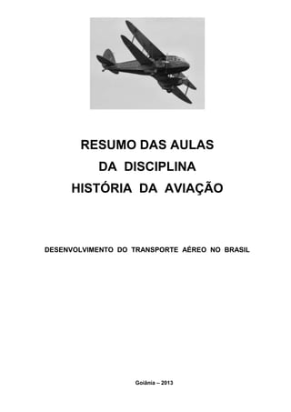 RESUMO DAS AULAS 
DA DISCIPLINA 
HISTÓRIA DA AVIAÇÃO 
DESENVOLVIMENTO DO TRANSPORTE AÉREO NO BRASIL 
Goiânia – 2013 
 