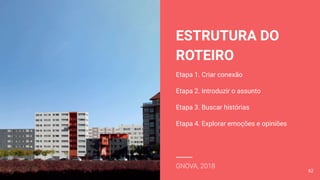 ESTRUTURA DO
ROTEIRO
Etapa 1. Criar conexão
Etapa 2. Introduzir o assunto
Etapa 3. Buscar histórias
Etapa 4. Explorar emoções e opiniões
GNOVA, 2018
62
 