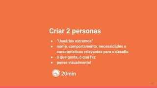 Criar 2 personas
● “Usuários extremos”
● nome, comportamento, necessidades e
características relevantes para o desaﬁo
● o que gosta, o que faz
● pense visualmente!
20min
70
 