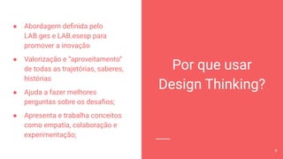 Por que usar
Design Thinking?
● Abordagem deﬁnida pelo
LAB.ges e LAB.esesp para
promover a inovação
● Valorização e “aproveitamento”
de todas as trajetórias, saberes,
histórias
● Ajuda a fazer melhores
perguntas sobre os desaﬁos;
● Apresenta e trabalha conceitos
como empatia, colaboração e
experimentação;
9
 
