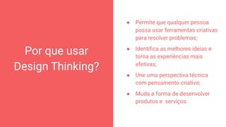 Por que usar
Design Thinking?
● Permite que qualquer pessoa
possa usar ferramentas criativas
para resolver problemas;
● Identiﬁca as melhores ideias e
torna as experiências mais
efetivas;
● Une uma perspectiva técnica
com pensamento criativo;
● Muda a forma de desenvolver
produtos e serviços.
10
 