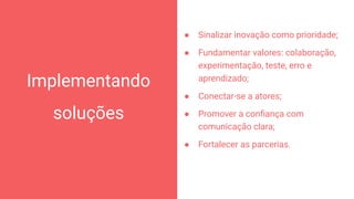 Implementando
soluções
64
● Sinalizar inovação como prioridade;
● Fundamentar valores: colaboração,
experimentação, teste, erro e
aprendizado;
● Conectar-se a atores;
● Promover a conﬁança com
comunicação clara;
● Fortalecer as parcerias.
 