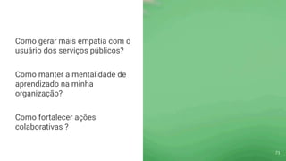 Como gerar mais empatia com o
usuário dos serviços públicos?
Como manter a mentalidade de
aprendizado na minha
organização?
Como fortalecer ações
colaborativas ?
71
 