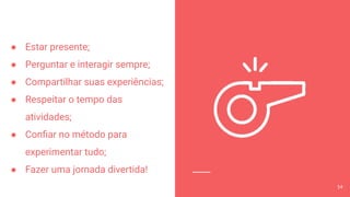 ● Estar presente;
● Perguntar e interagir sempre;
● Compartilhar suas experiências;
● Respeitar o tempo das
atividades;
● Conﬁar no método para
experimentar tudo;
● Fazer uma jornada divertida!
14
 