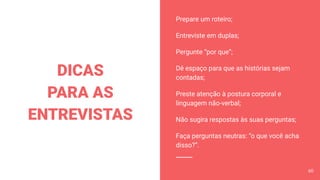 Prepare um roteiro;
Entreviste em duplas;
Pergunte “por que”;
Dê espaço para que as histórias sejam
contadas;
Preste atenção à postura corporal e
linguagem não-verbal;
Não sugira respostas às suas perguntas;
Faça perguntas neutras: “o que você acha
disso?”.
DICAS
PARA AS
ENTREVISTAS
60
 