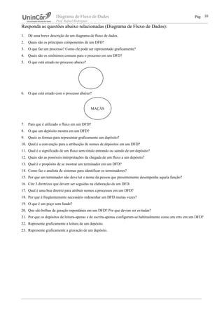 Diagrama de Fluxo de Dados Pág.
Prof. Rafael Rodrigues
Responda as questões abaixo relacionadas (Diagrama de Fluxo de Dados):
1. Dê uma breve descrição de um diagrama de fluxo de dados.
2. Quais são os principais componentes de um DFD?
3. O que faz um processo? Como ele pode ser representado graficamente?
4. Quais são os sinônimos comuns para o processo em um DFD?
5. O que está errado no processo abaixo?
6. O que está errado com o processo abaixo?
7. Para que é utilizado o fluxo em um DFD?
8. O que um depósito mostra em um DFD?
9. Quais as formas para representar graficamente um depósito?
10. Qual é a convenção para a atribuição de nomes de depósitos em um DFD?
11. Qual é o significado de um fluxo sem rótulo entrando ou saindo de um depósito?
12. Quais são as possíveis interpretações da chegada de um fluxo a um depósito?
13. Qual é o propósito de se mostrar um terminador em um DFD?
14. Como faz o analista de sistemas para identificar os terminadores?
15. Por que um terminador não deve ter o nome da pessoa que presentemente desempenha aquela função?
16. Cite 3 diretrizes que devem ser seguidas na elaboração de um DFD.
17. Qual é uma boa diretriz para atribuir nomes a processos em um DFD?
18. Por que é freqüentemente necessário redesenhar um DFD muitas vezes?
19. O que é um poço sem fundo?
20. Que são bolhas de geração espontânea em um DFD? Por que devem ser evitadas?
21. Por que os depósitos de leitura-apenas e de escrita-apenas configuram-se habitualmente como um erro em um DFD?
22. Represente graficamente a leitura de um depósito.
23. Represente graficamente a gravação de um depósito.
10
MAÇÃS
 