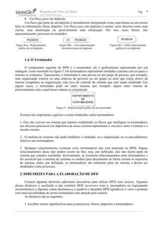 Diagrama de Fluxo de Dados Pág.
Prof. Rafael Rodrigues
• Um fluxo para um depósito
Um fluxo que parte de um depósito é normalmente interpretado como uma leitura ou um acesso
feito às informações desse depósito. Um fluxo para um depósito é muitas vezes descrito como uma
escrita, uma atualização ou possivelmente uma eliminação. Por isso, esses fluxos, não
necessariamente, precisam ser rotulados.
1.4. O Terminador
O componente seguinte do DFD é o terminador; ele é graficamente representado por um
retângulo, como mostrado na figura 5. Os terminadores representam entidades externas com as quais o
sistema se comunica. Tipicamente, o terminador é uma pessoa ou um grupo de pessoas, por exemplo,
uma organização externa ou uma empresa do governo ou um grupo ou setor que esteja dentro da
mesma companhia ou organização, mas fora do controle do sistema que está sendo modelado. Em
alguns casos, o terminador pode ser outro sistema, por exemplo, algum outro sistema de
processamento com o qual nosso sistema se comunicará.
Figura 5 – Representação gráfica de um terminador
Existem três importantes aspectos a serem lembrados sobre terminadores:
1. Eles são externos ao sistema que estamos modelando; os fluxos que interligam os terminadores
aos diversos processos (ou depósitos) de nosso sistema representam a interface entre o sistema e o
mundo externo.
2. O analista de sistemas não pode modificar o conteúdo, ou a organização ou os procedimentos
relativos aos terminadores.
3. Qualquer relacionamento existente entre terminadores não será mostrado no DFD. Alguns
relacionamentos desse tipo podem existir de fato, mas, por definição, eles não fazem parte do
sistema que estamos estudando. Inversamente, se existirem relacionamentos entre terminadores e
for essencial que o analista de sistemas os modele para documentar de forma correta os requisitos
do sistema, então, por definição, os terminadores são realmente parte do sistema e devem ser
modelados como processos.
2. DIRETRIZES PARA A ELABORAÇÃO DE DFD
Existem algumas diretrizes adicionais necessárias para utilizar DFD com sucesso. Algumas
dessas diretrizes o auxiliarão a não construir DFD incorretos (isto é, incompletos ou logicamente
inconsistentes) e algumas outras destinam-se a ajudá-lo a desenhar DFD agradáveis à vista e portanto
com mais possibilidade de serem examinados com atenção pelo usuário.
As diretrizes são as seguintes:
1. Escolher nomes significativos para os processos, fluxos, depósitos e terminadores.
4
PEDIDOS D1 PEDIDOS PEDIDOS
Figura 4(a) – Representação
gráfica de um depósito
Figura 4(b) – Uma representação
alternativa para um depósito
Figura 4(c) – Outra representação
gráfica de um depósito
DEPARTAMENTO
DE
CONTABILIDADE
 