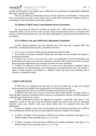 Diagrama de Fluxo de Dados Pág.
Prof. Rafael Rodrigues
assunto correlacionado. Isso significa que o DFD deve ser prontamente compreendido, facilmente
absorvido e agradável aos olhos.
Não crie um DFD com demasiados processos, fluxos, depósitos e terminadores. A maioria dos
casos isso quer dizer que não se deve incluir mais de meia dúzia de processos e depósitos, fluxos e
terminadores a eles relacionados em um único diagrama.
2.4. Refazer o DFD Tantas Vezes Quantas Forem Necessárias
Em um projeto de análise de sistemas do mundo real, o DFD terá de ser feito, refeito e
novamente refeito, por dez ou mais vezes, até que esteja (1) tecnicamente correto, (2) aceitável pelo
usuário e (3) tão bem desenhado que você não fique constrangido em mostrá-lo à junta de diretores de
sua empresa.
2.5. Certificar-se de que o DFD Seja Logicamente Consistente
Existem algumas diretrizes que são utilizadas para fazer com que o próprio DFD seja
consistente. As principais diretrizes para a consistência são estas:
• Evite os poços sem fundo, bolhas que têm entradas mas não têm saídas.
• Evite bolhas com geração espontânea; bolhas que têm saídas mas não entradas são suspeitas e
geralmente incorretas.
• Cuidado com os fluxos e processos sem rótulos. Isso geralmente é sinal de desatenção, mas
pode revelar erros mais sérios: às vezes o analista de sistemas omite o rótulo de um fluxo ou de um
processo porque simplesmente não conseguiu encontrar um nome satisfatório.
• Cuidado com depósitos de leitura-apenas ou escrita-apenas. Esta diretriz é análoga à diretriz
sobre processos de entrada-apenas ou de saída-apenas; um depósito típico deve ter entradas e
saídas. A única exceção a esta diretriz é o depósito externo que serve como interface entre o
sistema e o terminador externo.
3. DFD COM NÍVEIS
O DFD deve ser modelado em uma série de níveis de modo que a cada nível ofereça
sucessivamente mais detalhes sobre uma parte do nível que lhe seja superior.
A organização dos níveis de um DFD é mostrada conceitualmente na figura 6.
O DFD de nível mais alto consiste de uma única bolha, representando o sistema inteiro; os
fluxos de dados mostram as interfaces entre o sistema e os terminadores externos. Esse DFD especial é
conhecido como diagrama de contexto.
O DFD imediatamente abaixo do diagrama de contexto é conhecido como figura 0. Ele
representa a visão de mais alto nível das principais funções do sistema bem como as principais
interfaces entre essas funções. Cada uma dessas bolhas deve ser numerada para mais fácil
identificação.
Os números também servem como um meio prático de se relacionar uma bolha com o DFD de
nível imediatamente inferior que descreve essa bolha de modo mais completo. Por exemplo:
• A bolha 2 da figura 0 está associada ao DFD de nível inferior conhecido como figura 2. As
bolhas da figura 2 são numeradas como 2.1, 2.2, 2.3 etc.
• A bolha 3 da figura 0 está associada ao DFD de nível inferior conhecido como figura 3. As
bolhas da figura 3 são numeradas como 3.1, 3.2, 3.3 etc.
6
 