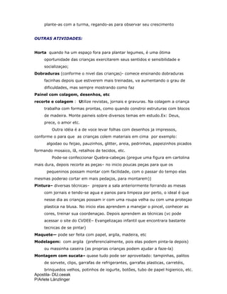 Apostila- DIJ.ceeak
P/Arlete Länzlinger
plante-as com a turma, regando-as para observar seu crescimento
OUTRAS ATIVIDADES:
Horta quando ha um espaço fora para plantar legumes, é uma ótima
oportunidade das crianças exercitarem seus sentidos e sensibilidade e
socializaçao;
Dobraduras (conforme o nivel das crianças)- comece ensinando dobraduras
facinhas depois que estiverem mais treinadas, va aumentando o grau de
dificuldades, mas sempre mostrando como faz
Painel com colagem, desenhos, etc
recorte e colagem : Utilize revistas, jornais e gravuras. Na colagem a criança
trabalha com formas prontas, como quando constroi estruturas com blocos
de madeira. Monte paineis sobre diversos temas em estudo.Ex: Deus,
prece, o amor etc.
Outra idéia é a de voce levar folhas com desenhos ja impressos,
conforme o para que as crianças colem materiais em cima por exemplo:
algodao ou feijao, pauzinhos, glitter, areia, pedrinhas, papeizinhos picados
formando mosaico, lã, retalhos de tecidos, etc.
Pode-se confeccionar Quebra-cabeças (pregue uma figura em cartolina
mais dura, depois recorte as peças– no inicio poucas peças para que os
pequeninos possam montar com facilidade, com o passar do tempo elas
mesmas poderao cortar em mais pedaços, para montarem))
Pintura– diversas técnicas– prepare a sala anteriormente forrando as mesas
com jornais e tendo-se agua e panos para limpeza por perto, o ideal é que
nesse dia as crianças possam ir com uma roupa velha ou com uma proteçao
plastica na blusa. No inicio elas aprendem a manejar o pincel, conhecer as
cores, treinar sua coordenaçao. Depois aprendem as técnicas (vc pode
acessar o site do CVDEE– Evangelizaçao infantil que encontrara bastante
tecnicas de se pintar)
Maquete— pode ser feita com papel, argila, madeira, etc
Modelagem: com argila (preferencialmente, pois elas podem pinta-la depois)
ou massinha caseira (as proprias crianças podem ajudar a faze-la)
Montagem com sucata– quase tudo pode ser aproveitado: tampinhas, palitos
de sorvete, clips, garrafas de refrigerantes, garrafas plasticas, carretéis,
brinquedos velhos, potinhos de iogurte, botões, tubo de papel higienico, etc.
 