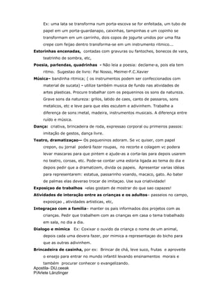 Apostila- DIJ.ceeak
P/Arlete Länzlinger
Ex: uma lata se transforma num porta-escova se for enfeitada, um tubo de
papel em um porta-guardanapo, caixinhas, tampinhas e um copinho se
transformam em um carrinho, dois copos de jogurte unidos por uma fita
crepe com feijao dentro transforma-se em um instrumento ritmico...
Estorinhas encenadas, contadas com gravuras ou fantoches, bonecos de vara,
teatrinho de sombra, etc,
Poesia, parlendas, quadrinhas - Não leia a poesia: declame-a, pois ela tem
ritmo. Sugestao de livro: Pai Nosso, Meimei-F.C.Xavier
Música– bandinha ritmica; ( os instrumentos podem ser confeccionados com
material de sucata) - utilize também musica de fundo nas atividades de
artes plasticas. Procure trabalhar com os pequeninos os sons da natureza.
Grave sons da natureza: grilos, latido de caes, canto de passaros, sons
metalicos, etc e leve para que eles escutem e adivinhem. Trabalhe a
diferença de sons:metal, madeira, instrumentos musicais. A diferença entre
ruído e música.
Dança: criativa, brincadeira de roda, expressao corporal ou primeiros passos:
imitação de gestos, dança livre.
Teatro, dramatizaçao— Os pequeninos adoram. Se vc quiser, com papel
crepon, ou jornal poderá fazer roupas, no recorte e colagem vc podera
levar mascaras para que pintem e ajude-as a corta-las para depois usarem
no teatro, coroas, etc. Pode-se contar uma estoria ligada ao tema do dia e
depois pedir que a dramatizem, divida os papeis. Apresentar varias idéias
para representarem: estatua, passarinho voando, macaco, gato. Ao bater
de palmas elas deverao trocar de imitaçao. Use sua criatividade!
Exposiçao de trabalhos -elas gostam de mostrar do que sao capazes!
Atividades de interação entre as crianças e os adultos– passeios no campo,
exposiçao , atividades artisticas, etc,
Integraçao com a familia– manter os pais informados dos projetos com as
crianças. Pedir que trabalhem com as crianças em casa o tema trabalhado
em sala, no dia a dia.
Dialogo e mimica Ex: Coxixar o ouvido da criança o nome de um animal,
depois cada uma devera fazer, por mimica a representaçao do bicho para
que as outras adivinhem.
Brincadeira de casinha, por ex: Brincar de chá, leve suco, frutas e aproveite
o ensejo para entrar no mundo infantil levando ensinamentos morais e
também procurar conhecer o evangelizando.
 