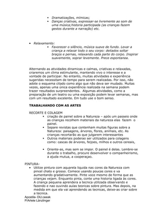 Apostila- DIJ.ceeak
P/Arlete Länzlinger
Dramatizações, mímicas;
Danças criativas, expressar-se livremente ao som de
uma música;historia participada (as crianças fazem
gestos durante a narração) etc.
• Relaxamento:
Favorecer o silêncio, música suave de fundo. Levar a
criança a relaxar todo o seu corpo: deitados soltar
braços e pernas, relaxando cada parte do corpo. Inspirar
suavemente, soprar levemente. Prece espontanea.
Alternando as atividades dinamicas e calmas, criativas e relaxadas,
criaremos um clima estimulante, mantendo vivo o interesse e a
vontade de participar. No entanto, muitas atividades e experiência
sugeridas necessitam de tempo para serem realizadas. Por isso, não
adote o esquema citado como algo que não deva ser mudado. Muitas
vezes, apenas uma única experiência realizada na semana podem
trazer resultados surpreendentes. Algumas atividades, como a
preparação de um teatro ou uma exposição podem levar semanas, mas
com um resultado excelente. Em tudo use o bom senso.
TRABALHANDO COM AS ARTES
RECORTE E COLAGEM
criação de painel sobre a Natureza – após um passeio onde
as crianças recolhem materiais da natureza elas fazem o
painel.
Separe revistas que contenham muitas figuras sobre a
Natureza: paisagens, árvores, flores, animais, etc. As
crianças recortarão as que julgarem interessantes
Outros materiais poderao ser utilizados para colagens
como: cascas de árvores, feijoes, milhos e outros cereais,
Oriente-as, mas sem se impor. O painel é delas. Lembre-se
durante o trabalho, procure desenvolver o companheirismo,
a ajuda mutua, a cooperaçao.
PINTURA-
• Utilize pintura com aquarela liquida nas cores da Natureza com
pincel chato e grosso. Comece usando poucas cores e va
aumentando gradativamente. Pinte voce mesmo de forma que as
crianças vejam. Enquanto pinta, conte uma historia ligada às cores.
A criança pequena aprendera a tecnica utilizada observando e
fazendo e nao ouvindo aulas teoricas sobre pintura. Mas depois, na
medida em que ela vai aprendendo as tecnicas, deixe-as criar sobre
a tecnica.
 