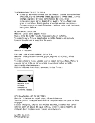 Apostila- DIJ.ceeak
P/Arlete Länzlinger
TRABALHANDO COM GIZ DE CERA
• Utilize giz de boa qualidade, que seja macio. Explore os movimentos
circulares, depois formando ondas, zguezague, linhas retas... Leve a
criança a apreciar diversas combinaçoes de cores. Inicie
comparando duas cores, depois tres, quatro. Por ex., faça bolas
azuis e vermelhas, depois azuis e amarelas, verdes e amarelas...
Compare com as cores da Natureza... tudo na natureza é harmonia,
bom gosto, beleza...
MOLDE DE GIZ DE CERA
Material: Giz de cera, papel e molde
Nao se trata de molde vasado, mas recortado em cartolina.
Técnica: Segurar firme o papel sobre o molde. Passar o giz deitado
livremente colorindo a superficie do papel.
recortar o contorno
PINTURA COM MOLDE VASADO E ESPONJA
Material: tinta guache ou anilina, papel, espuma ou esponja, molde
vasado
Técnica: colocar o molde vasado sobre o papel, bem apertado. Molhar a
espuma com a tinta, na cor desejada e pressionar sobre o molde,
suavemente, diversas vezes.
Utilize moldes de borboletas, passaros, frutos, flores...
recortar com
estilete,
deixando o
contorno vasado
UTILIZANDO FOLHAS DE ARVORES
Material: tinta guache, papel, pano, folhas de árvores
Töcnica: passar tinta guache na folha e comprimir com um pano na folha
de papel.
Se usar tinta pura, a figura terá muitos detalhes, deixando-nos ver os
relevos. Com um pouco de água na tinta, os relevos já começam a se
misturar. Com muita água os relevos se confundem.
 
