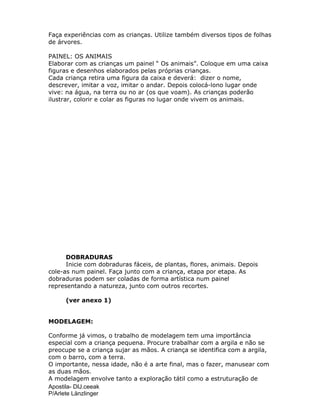 Apostila- DIJ.ceeak
P/Arlete Länzlinger
Faça experiências com as crianças. Utilize também diversos tipos de folhas
de árvores.
PAINEL: OS ANIMAIS
Elaborar com as crianças um painel “ Os animais”. Coloque em uma caixa
figuras e desenhos elaborados pelas próprias crianças.
Cada criança retira uma figura da caixa e deverá: dizer o nome,
descrever, imitar a voz, imitar o andar. Depois colocá-lono lugar onde
vive: na água, na terra ou no ar (os que voam). As crianças poderão
ilustrar, colorir e colar as figuras no lugar onde vivem os animais.
DOBRADURAS
Inicie com dobraduras fáceis, de plantas, flores, animais. Depois
cole-as num painel. Faça junto com a criança, etapa por etapa. As
dobraduras podem ser coladas de forma artística num painel
representando a natureza, junto com outros recortes.
(ver anexo 1)
MODELAGEM:
Conforme já vimos, o trabalho de modelagem tem uma importância
especial com a criança pequena. Procure trabalhar com a argila e não se
preocupe se a criança sujar as mãos. A criança se identifica com a argila,
com o barro, com a terra.
O importante, nessa idade, não é a arte final, mas o fazer, manusear com
as duas mãos.
A modelagem envolve tanto a exploração tátil como a estruturação de
 