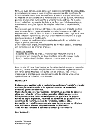 Apostila- DIJ.ceeak
P/Arlete Länzlinger
formas e suas combinações, sendo um excelente elemento de criatividade.
A modelagem favorece o jogo simbólico. As crianças dão significado às
formas que elaboram, mas as modificam à medida em que trabalham ou
na medida em que vivenciam a historia que contam ou ouvem. Uma maça
pode se transformar num gatinho e uma flor numa estrela. Ao mesmo
tempo trabalham a emoção. Ao brincar de fazer um bolinho ou nhoque,
trabalham as emoções ligadas às relações mãe-filho, o papel da mãe,
etc...
Pode ocorrer que no final das atividades não existe um produto plástico
para ser guardado... mas muita coisa importante aconteceu... Não se
engane com a “beleza” final do produto. Não é esse nosso objetivo e nem
tente “retocar” o produto da criança. O que realmente importa é o que
aconteceu durante a modelagem.
Com o tempo, as modelagens bem acabadas poderão ser coladas em
objetos, pratos, garrafas, etc...
Se não conseguir argila, utilize massinha de modelar caseira, preparada
em conjunto com as próprias crianças.
Receita de massa:
3 xícaras de farinha de trigo, 1 xícara de sal, misturar os dois e
acrescentar um pouquinho de água (cuidado para não colocar muita
água), 1 colher (café) de óleo. Misturar com a massa acima.
Essa receita dá para 2 ou 3 crianças. Se quiser trabalhar com a massinha
colorida, separe a massa em porções e utilize corante vegetal ou anilina
em várias cores. Mas faça isso junto com as crianças. Não leve as
massinhas já prontas, pois estaríamos tirando da criança uma ótima
oportunidade de trabalhar com as cores.
MONTAGEM
Podemos aproveitar todo o material considerado “sucata”, criando
uma noção de economia e de aproveitamento de materiais,
evitando gastos supérfluos.
Quase tudo pode ser aproveitado: tampinhas, palitos de sorvete,
clips, garrafas de refrigerantes, garrafas plásticas, carretéis,
brinquedos velhos, latas de refrigerantes, potinhos de yogurt,
tubos de papel higiênico, retalhos de cartolina ou papel cartão,
caixinhas de fósforo, caixas de remédios, botões, etc...
Aproveita os trabalhos com sucata para destacar que os objetos
que utilizamos vieram originariamente da Natureza.
Tudo nos faz lembrar a bondade de Deus para conosco.
(ver Anexo 2)
 