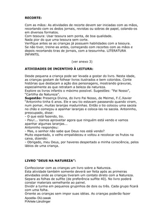 Apostila- DIJ.ceeak
P/Arlete Länzlinger
RECORTE:
Com as mãos: As atividades de recorte devem ser iniciadas com as mãos,
recortando com os dedos jornais, revistas ou sobras de papel, colando-os
em diversos formatos.
Com tesoura: Usar tesoura sem ponta, de boa qualidade.
Nada pior do que uma tesoura sem corte.
Verifique antes se as crianças já possuem habilidades com a tesoura.
Se não tiver, treine-as antes, começando com recortes com as mãos e
depois recortando tiras de jornais, com a tesourinha. LITERATURA
INFANTIL
(ver anexo 3)
ATIVIDADES DE INCENTIVO À LEITURA:
Desde pequena a criança pode ser levada a gostar do livro. Nesta idade,
as crianças gostam de folhear livros ilustrados e bem coloridos. Conte
histórias que destacam a ação dos personagens, mostrando gravuras,
especialmente as que retratam a beleza da natureza.
Explore os livros infantis o máximo possível. Sugestões: “Pai Nosso”,
“Cartilha da Natureza”.
Sugestão: Presença Divina, do livro Pai Nosso, de Meimei, F.C.Xavier
“Antoninho tinha 6 anos. Ele e seu tio estavam passeando quando viram,
num pomar, muitas laranjas madurinhas. Então o tio colocou uma sacola
no chão e começou a apanhar laranjas e coloca-las na sacola. Antoninho,
preocupado, disse:
- O que está fazendo, tio.
- Psiu!... Vamos aproveitar agora que ninguém está vendo e vamos
apanhar algumas laranjas...
Antoninho respondeu:
- Mas, o senhor não sabe que Deus nos está vendo?
Muito espantado, o velho empalideceu e voltou a recolocar os frutos na
caixa, dizendo:
- Obrigado, meu Deus, por haveres despertado a minha consciência, pelos
lábios de uma criança.
LIVRO “DEUS NA NATUREZA”:
Confeccionar com as crianças um livro sobre a Natureza.
Esta atividade também somente deverá ser feita após as primeiras
atividades onde as crianças tiveram um contato direto com a Natureza.
Separa as folhas de sulfite (de preferência sulfite 40). No livro poderá
constar materiais semelhante ao painel.
Dividir a turma em pequenos grupinhos de dois ou três. Cada grupo ficará
com uma folha.
Oriente as crianças sem impor suas idéias. As crianças poderão fazer
 