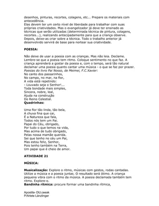 Apostila- DIJ.ceeak
P/Arlete Länzlinger
desenhos, pinturas, recortes, colagens, etc... Prepare os materiais com
antecedência.
Elas devem ter um certo nível de liberdade para trabalhar com suas
próprias criatividades. Mas o evangelizador já deve ter ensinado as
técnicas que serão utilizadas (determinada técnica de pintura, colagens,
recortes...), realizando antecipadamente para que a criança observe.
Depois, deixe-as criar sobre a técnica. Todo o trabalho anterior já
desenvolvido servirá de base para nortear sua criatividade.
POESIA:
Não deixe de usar a poesia com as crianças. Mas não leia. Declame.
Lembre-se que a poesia tem ritmo. Coloque sentimento no que faz. A
criança aprenderá a gostar da poesia e, com o tempo, será tão natural
declamar uma poesia quanto cantar uma música - o que se faz por prazer.
Poesias do livro Pai Nosso, de Meimei, F.C.Xavier:
No canto dos passarinhos,
No campo, no mar, na flor,
A vida está repetindo:
- Louvado seja o Senhor!...
Toda bondade mais simples,
Sincera, nobre, leal,
Ajuda na construção
Do Reino Celestial.
Quadrinhas:
Uma flor tão linda, tão bela,
A chuva fina que cai,
É a Natureza que fala,
Todos nós tem um Pai.
Papai do Céu, obrigado,
Por tudo o que temos na vida,
Mas acima de tudo obrigado,
Pelas nossa mamãe querida.
Sei que tenho no céu um Pai,
Mas estou feliz, Senhor,
Pois tenho também na Terra,
Um papai que é cheio de amor.
ATIVIDADE 21
MÚSICA:
Musicalização: Explore o ritmo, músicas com gestos, rodas cantadas.
Utilize a música e a poesia juntas. O resultado será ótimo. A criança
pequena vibra com o ritmo da música. A poesia declamada também tem
ritmo. Explore-o.
Bandinha rítmica: procure formar uma bandinha rítmica,
 