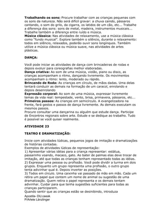 Apostila- DIJ.ceeak
P/Arlete Länzlinger
Trabalhando os sons: Procure trabalhar com as crianças pequenas com
os sons da natureza. Não será difícil gravar: a chuva caindo, pássaros
cantando, o som do grilo, da cigarra, os latidos de um cão, etc... Trabalhe
a diferença dos sons: sons de metal, madeira, instrumentos musicais...
Trabalhe também a diferença entre ruído e música.
Música clássica: Nas atividades de relaxamento, use a música clássica
como “fundo musical”. Explore também o silêncio, durante o relaxamento:
todos em silêncio, relaxados, poderão ouvir sons longínquos. Também
utilize a música clássica ou música suave, nas atividades de artes
plásticas.
DANÇA:
Você pode iniciar as atividades de dança com brincadeiras de rodas e
depois evoluir para coreografias melhor elaboradas.
Dança criativa: Ao som de uma música, violão, piano ou disco, as
crianças acompanham o ritmo, dançando livremente. Os movimentos
acompanham o ritmo: lento, moderado ou rápido.
Brincando de Roda: As crianças em círculo, de mãos dadas. Uma delas
tentará conduzir as demais na formação de um caracol, enrolando e
depois desenrolando
Expressão corporal: Ao som de uma música, expressar livremente
temas da vida real: tempestade, vento, brisa, primavera, pássaros, etc...
Primeiros passos: As crianças em semicírculo. A evangelizadora na
frente, fará gestos e passos de dança livremente. As demais executam os
mesmos passos.
Procure consultar uma dançarina ou alguém que estude dança. Participe
de Encontros regionais sobre arte. Estude e se dedique ao trabalho. Tudo
é possível se você quiser realmente.
ATIVIDADE 23
TEATRO E DRAMATIZAÇÃO:
Inicie com atividades lúdicas, pequenos jogos de imitação e dramatizações
de histórias contadas.
Exemplos de atividades lúdicas de representação:
1) Apresentar várias idéias para a criança representar: estátua,
passarinho voando, macaco, gato. Ao bater de palmas elas deve trocar de
imitação, até que todas as crianças tenham representado todas as idéias.
2) Expressar uma pessoa ou profissão. Você pode dividir a turma em dois
grupos. Enquanto um grupo representa uma profissão, o outro grupo
tenta adivinhar qual é. Depois inverter as posições.
3) Todos em círculo. Uma caixinha vai passado de mão em mão. Cada um
retira um papel que contem um nome de animal ou sugestão de uma
dramatização. Quem retira o papel representa e os demais tentam
adivinhar. Cuidar para que tenha sugestões suficientes para todas as
crianças participarem.
Quando sentir que as crianças estão se desinibindo, introduza
 
