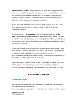 Apostila- DIJ.ceeak
P/Arlete Länzlinger
A Evangelização Infantil promove a instrução moral da criança pelo ensino
doutrinário, possibilitando a sua familiarização com os ensinos do Mestre Jesus e
tem por objetivo envidar esforços na procura do progresso moral/espiritual,
colocando em seus corações a semente do amor e os esclarecimentos que as
ajudarão a melhor aproveitarem sua atual existência.
Quanto mais cedo o homem tiver consciência deste objetivo, mais fácil poderá
tomar a decisão, quanto ao rumo a seguir. Este é o grande desafio da
Evangelização Infantil.
Emmanuel no livro „ O Consolador“, nos informa que no período de 0 a 7
anos o espírito se encontra numa fase de prostração psíquica, isto é, o Espírito
se encontra numa fase de repouso para recomeço de experiências, manifestando
em forma de tendéncias sua herança espiritual, absorvendo os modelos, hábitos
daqueles que o cercam.
Eis a importância da iniciação religiosa em bases de escolaridade, desde a mais
tenra infância, a fim de que o Espírito que inicia a vida na Terra seja preparado
para a observância das Leis Divinas, aproveitando integralmente as
oportunidades da edificação da jornada humana e vivenciando corretamente, na
Universidade da Vida, os grandes temas morais.
Assim, os trabalhos com as crianças de até 7 anos visam aproveitar a boa fase
infantil, aquela em que as crianças possuem mais facilidade de absorver
conhecimentos, pois seu coração é um campo favorável à semeadura do bem.
AULAS PARA O JARDIM
Considerações gerais
Nesta faixa etária, existe uma certa dificuldade, por parte dos evangelizadores
com a abordagem na sala de aula.
Fica sempre a pergunta: _ „ Quais os temas poderiam ser desenvolvidos e o que
 