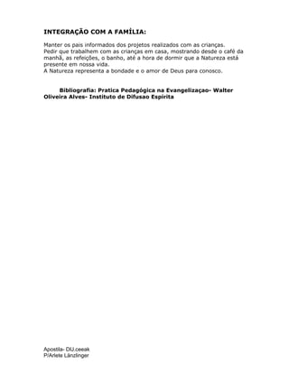 Apostila- DIJ.ceeak
P/Arlete Länzlinger
INTEGRAÇÃO COM A FAMÍLIA:
Manter os pais informados dos projetos realizados com as crianças.
Pedir que trabalhem com as crianças em casa, mostrando desde o café da
manhã, as refeições, o banho, até a hora de dormir que a Natureza está
presente em nossa vida.
A Natureza representa a bondade e o amor de Deus para conosco.
Bibliografia: Pratica Pedagógica na Evangelizaçao- Walter
Oliveira Alves- Instituto de Difusao Espirita
 