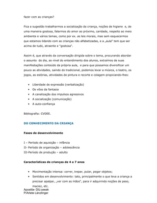 Apostila- DIJ.ceeak
P/Arlete Länzlinger
fazer com as crianças?
Fica a sugestão trabalharmos a socialização da criança, noções de higiene e, de
uma maneira gostosa, falarmos do amor ao próximo, caridade, respeito ao meio
ambiente e vários temas, como por ex. as leis morais, mas sem esquecermos
que estamos lidando com as crianças não alfabetizadas, e a „aula“ tem que ser
acima de tudo, atraente e "gostosa".
Assim é, que através da conversação dirigida sobre o tema, procurando abordar
o assunto do dia, ao nível do entendimento dos alunos, extraímos de suas
manifestações conteúdo da própria aula, e para que possamos diversificar um
pouco as atividades, saindo do tradicional, podemos levar a música, o teatro, os
jogos, as estórias, atividades de pintura e recorte e colagem propiciando-lhes:
• Liberdade de expressão (verbalização)
• Os vôos da fantasia
• A canalização dos impulsos agressivos
• A socialização (comunicação)
• A auto-confiança
Bibliografia: CVDEE.
DO CONHECIMENTO DA CRIANÇA
Fases de desenvolvimento
I – Período de aquisição – infância
II- Período de organização – adolescência
III-Período de produção – adulto
Características de crianças de 4 a 7 anos
• Movimentação intensa: correr, trepar, pular, pegar objetos;
• Sentidos em desenvolvimento: tato, principalmente o que leva a criança a
precisar apalpar, „ver com as mãos“, para ir adquirindo noções de peso,
maciez, etc.
 