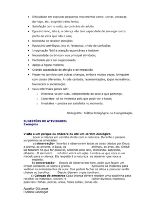 Apostila- DIJ.ceeak
P/Arlete Länzlinger
• Dificuldade em executar pequenos movimentos como: cortar, encaixar,
dar laço, etc, exigindo treino lento;
• Satisfação com o ruído, ao contrário do adulto
• Egocentrismo, isto é, a criança não tem capacidade de enxergar outro
ponto de vista que não o seu;
• Necessita de receber atenções
• Raciocínio pré-lógico, isto é, fantasisto, cheio de confusões
• Imaginação fértil e atenção espontânea e instável
• Necessidade de brincar- sua principal atividade;
• Facilidade para ser sugestionado
• Apego à figura materna
• Grande capacidade de afeição e de imposição
• Prazer no convívio com outras crianças, embora muitas vezes, brinquem
com coisas diferentes. A roda cantada, representações, jogos recreativos,
favorecem a socialização.
• Seus interesses gerais são:
o Interessa-se por tudo, independente do sexo a que pertença;
o Concretos- só se interessa pelo que pode ver e tocar;
o Imediatos – precisa ser satisfeita no momento.
Bibliografia: Prática Pedagógica na Evangelização
SUGESTÕES DE ATIVIDADES:
Exemplos
Visita a um parque ou chácara ou até um Jardim Zoológico
Levar a criança em contato direto com a natureza. Durante o passeio
surgerimos as atividades:
a) observação- leva-las a observarem todas as coias criadas por Deus:
a grama, as arvores, a água, os animais, as aves, etc. Deixá-
las tocarem no que for possivel, sentindo pelo tato, cheirando, soprando,
olhando...O elemento intuitivo entra em ação. Lembre-se que voce é um
modelo para a criança. Ela respeitará a natureza se observar que voce a
respeita.
b) conversação- Depois de observarem bem, pedir que façam um
circulo sentando-se sobre a grama. Aproveite os instantes para
vivificar os ensinamentos da aula. Elas podem fechar os olhos e procurar sentir
cheiros ou barulhos. Depois dizerem o que sentiram.
c) Coleçao de amostras Cada criança devera receber uma sacolinha para
recolher os materiais. Devem re colher diversos materiais
possiveis: folhas, pedras, areia, flores soltas, penas etc.
 