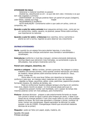 Apostila- DIJ.ceeak
P/Arlete Länzlinger
ATIVIDADE NA SALA:
Selecionar o material recolhido no passeio
Analisá-los, classificando-os em : os que não tem vida ( minerais) e os que
tem vida (vegetais e animais)
CRIATIVIDADE– as crianças poderao fazer um painel em grupo (colagem),
colar folhas, usando sua imag inação
RELAXAMENTO E SILÊNCIO–
AUTO-AVALIAÇÃO– Comentarios sobre o que cada um achou, como se
comportou, etc.
Quando a aula for sobre animais levar pequenos animais vivos , como por ex:
um cachorrinho, coelho, aquario, se possivel, passar filmes sobre animais,
sua importancia na natureza
Quando a aula for sobre a Natureza leve vasinhos, terra e sementes e
plante-as com a turma, regando-as para observar seu crescimento
OUTRAS ATIVIDADES:
Horta quando ha um espaço fora para plantar legumes, é uma ótima
oportunidade das crianças exercitarem seus sentidos e sensibilidade e
socializaçao;
Dobraduras (conforme o nivel das crianças)- comece ensinando dobraduras
facinhas depois que estiverem mais treinadas, va aumentando o grau de
dificuldades, mas sempre mostrando como faz
Painel com colagem, desenhos, etc
recorte e colagem : Utilize revistas, jornais e gravuras. Na colagem a criança
trabalha com formas prontas, como quando constroi estruturas com blocos
de madeira. Monte paineis sobre diversos temas em estudo.Ex: Deus,
prece, o amor etc.
Outra idéia é a de voce levar folhas com desenhos ja impressos,
conforme o para que as crianças colem materiais em cima por exemplo:
algodao ou feijao, pauzinhos, glitter, areia, pedrinhas, papeizinhos picados
formando mosaico, lã, retalhos de tecidos, etc.
Pode-se confeccionar Quebra-cabeças (pregue uma figura em cartolina
mais dura, depois recorte as peças– no inicio poucas peças para que os
pequeninos possam montar com facilidade, com o passar do tempo elas
mesmas poderao cortar em mais pedaços, para montarem))
Pintura– diversas técnicas– prepare a sala anteriormente forrando as mesas
com jornais e tendo-se agua e panos para limpeza por perto, o ideal é que
nesse dia as crianças possam ir com uma roupa velha ou com uma proteçao
plastica na blusa. No inicio elas aprendem a manejar o pincel, conhecer as
cores, treinar sua coordenaçao. Depois aprendem as técnicas (vc pode
acessar o site do CVDEE– Evangelizaçao infantil que encontrara bastante
técnicas de se pintar)
Maquete— pode ser feita com papel, argila, madeira, etc
 