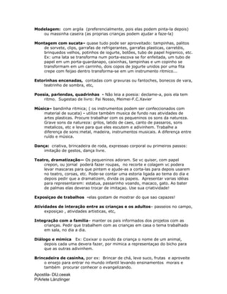 Apostila- DIJ.ceeak
P/Arlete Länzlinger
Modelagem: com argila (preferencialmente, pois elas podem pinta-la depois)
ou massinha caseira (as proprias crianças podem ajudar a faze-la)
Montagem com sucata– quase tudo pode ser aproveitado: tampinhas, palitos
de sorvete, clips, garrafas de refrigerantes, garrafas plasticas, carretéis,
brinquedos velhos, potinhos de iogurte, botões, tubo de papel higienico, etc.
Ex: uma lata se transforma num porta-escova se for enfeitada, um tubo de
papel em um porta-guardanapo, caixinhas, tampinhas e um copinho se
transformam em um carrinho, dois copos de jogurte unidos por uma fita
crepe com feijao dentro transforma-se em um instrumento ritmico...
Estorinhas encenadas, contadas com gravuras ou fantoches, bonecos de vara,
teatrinho de sombra, etc,
Poesia, parlendas, quadrinhas - Não leia a poesia: declame-a, pois ela tem
ritmo. Sugestao de livro: Pai Nosso, Meimei-F.C.Xavier
Música– bandinha ritmica; ( os instrumentos podem ser confeccionados com
material de sucata) - utilize também musica de fundo nas atividades de
artes plasticas. Procure trabalhar com os pequeninos os sons da natureza.
Grave sons da natureza: grilos, latido de caes, canto de passaros, sons
metalicos, etc e leve para que eles escutem e adivinhem. Trabalhe a
diferença de sons:metal, madeira, instrumentos musicais. A diferença entre
ruído e música.
Dança: criativa, brincadeira de roda, expressao corporal ou primeiros passos:
imitação de gestos, dança livre.
Teatro, dramatização— Os pequeninos adoram. Se vc quiser, com papel
crepon, ou jornal poderá fazer roupas, no recorte e colagem vc podera
levar mascaras para que pintem e ajude-as a corta-las para depois usarem
no teatro, coroas, etc. Pode-se contar uma estoria ligada ao tema do dia e
depois pedir que a dramatizem, divida os papeis. Apresentar varias idéias
para representarem: estatua, passarinho voando, macaco, gato. Ao bater
de palmas elas deverao trocar de imitaçao. Use sua criatividade!
Exposiçao de trabalhos -elas gostam de mostrar do que sao capazes!
Atividades de interação entre as crianças e os adultos– passeios no campo,
exposiçao , atividades artisticas, etc,
Integração com a familia– manter os pais informados dos projetos com as
crianças. Pedir que trabalhem com as crianças em casa o tema trabalhado
em sala, no dia a dia.
Diálogo e mimica Ex: Coxixar o ouvido da criança o nome de um animal,
depois cada uma devera fazer, por mimica a representaçao do bicho para
que as outras adivinhem.
Brincadeira de casinha, por ex: Brincar de chá, leve suco, frutas e aproveite
o ensejo para entrar no mundo infantil levando ensinamentos morais e
também procurar conhecer o evangelizando.
 