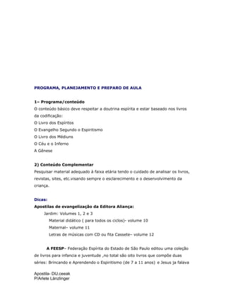 Apostila- DIJ.ceeak
P/Arlete Länzlinger
PROGRAMA, PLANEJAMENTO E PREPARO DE AULA
1– Programa/conteúdo
O conteúdo básico deve respeitar a doutrina espírita e estar baseado nos livros
da codificação:
O Livro dos Espíritos
O Evangelho Segundo o Espiritismo
O Livro dos Médiuns
O Céu e o Inferno
A Gênese
2) Conteúdo Complementar
Pesquisar material adequado à faixa etária tendo o cuidado de analisar os livros,
revistas, sites, etc.visando sempre o esclarecimento e o desenvolvimento da
criança.
Dicas:
Apostilas de evangelização da Editora Aliança:
Jardim: Volumes 1, 2 e 3
Material didático ( para todos os ciclos)- volume 10
Maternal– volume 11
Letras de músicas com CD ou fita Cassete– volume 12
A FEESP– Federação Espírita do Estado de São Paulo editou uma coleção
de livros para infancia e juventude ,no total são oito livros que compõe duas
séries: Brincando e Aprendendo o Espiritismo (de 7 a 11 anos) e Jesus ja falava
 