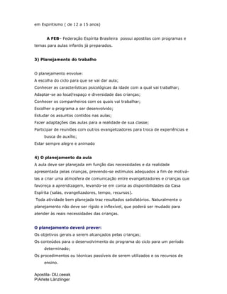 Apostila- DIJ.ceeak
P/Arlete Länzlinger
em Espiritismo ( de 12 a 15 anos)
A FEB– Federação Espírita Brasileira possui apostilas com programas e
temas para aulas infantis já preparados.
3) Planejamento do trabalho
O planejamento envolve:
A escolha do ciclo para que se vai dar aula;
Conhecer as características psicológicas da idade com a qual vai trabalhar;
Adaptar-se ao local/espaço e diversidade das crianças;
Conhecer os companheiros com os quais vai trabalhar;
Escolher o programa a ser desenvolvido;
Estudar os assuntos contidos nas aulas;
Fazer adaptações das aulas para a realidade de sua classe;
Participar de reuniões com outros evangelizadores para troca de experiências e
busca de auxílio;
Estar sempre alegre e animado
4) O planejamento da aula
A aula deve ser planejada em função das necessidades e da realidade
apresentada pelas crianças, prevendo-se estímulos adequados a fim de motivá-
las a criar uma atmosfera de comunicação entre evangelizadores e crianças que
favoreça a aprendizagem, levando-se em conta as disponibilidades da Casa
Espírita (salas, evangelizadores, tempo, recursos).
Toda atividade bem planejada traz resultados satisfatórios. Naturalmente o
planejamento não deve ser rígido e inflexível, que poderá ser mudado para
atender às reais necessidades das crianças.
O planejamento deverá prever:
Os objetivos gerais a serem alcançados pelas crianças;
Os conteúdos para o desenvolvimento do programa do ciclo para um período
determinado;
Os procedimentos ou técnicas passíveis de serem utilizados e os recursos de
ensino.
 