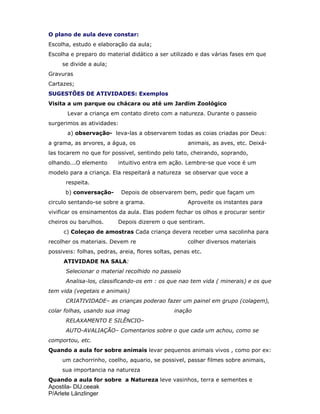 Apostila- DIJ.ceeak
P/Arlete Länzlinger
O plano de aula deve constar:
Escolha, estudo e elaboração da aula;
Escolha e preparo do material didático a ser utilizado e das várias fases em que
se divide a aula;
Gravuras
Cartazes;
SUGESTÕES DE ATIVIDADES: Exemplos
Visita a um parque ou chácara ou até um Jardim Zoológico
Levar a criança em contato direto com a natureza. Durante o passeio
surgerimos as atividades:
a) observação- leva-las a observarem todas as coias criadas por Deus:
a grama, as arvores, a água, os animais, as aves, etc. Deixá-
las tocarem no que for possivel, sentindo pelo tato, cheirando, soprando,
olhando...O elemento intuitivo entra em ação. Lembre-se que voce é um
modelo para a criança. Ela respeitará a natureza se observar que voce a
respeita.
b) conversação- Depois de observarem bem, pedir que façam um
circulo sentando-se sobre a grama. Aproveite os instantes para
vivificar os ensinamentos da aula. Elas podem fechar os olhos e procurar sentir
cheiros ou barulhos. Depois dizerem o que sentiram.
c) Coleçao de amostras Cada criança devera receber uma sacolinha para
recolher os materiais. Devem re colher diversos materiais
possiveis: folhas, pedras, areia, flores soltas, penas etc.
ATIVIDADE NA SALA:
Selecionar o material recolhido no passeio
Analisa-los, classificando-os em : os que nao tem vida ( minerais) e os que
tem vida (vegetais e animais)
CRIATIVIDADE– as crianças poderao fazer um painel em grupo (colagem),
colar folhas, usando sua imag inação
RELAXAMENTO E SILÊNCIO–
AUTO-AVALIAÇÃO– Comentarios sobre o que cada um achou, como se
comportou, etc.
Quando a aula for sobre animais levar pequenos animais vivos , como por ex:
um cachorrinho, coelho, aquario, se possivel, passar filmes sobre animais,
sua importancia na natureza
Quando a aula for sobre a Natureza leve vasinhos, terra e sementes e
 